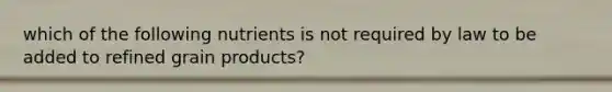 which of the following nutrients is not required by law to be added to refined grain products?