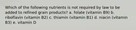 Which of the following nutrients is not required by law to be added to refined grain products?​ a. folate (vitamin B9) b. riboflavin (vitamin B2) c. thiamin (vitamin B1) d. niacin (vitamin B3) e. vitamin D