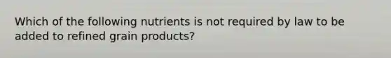 Which of the following nutrients is not required by law to be added to refined grain products?