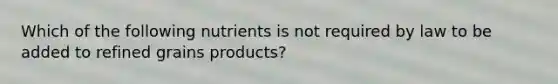 Which of the following nutrients is not required by law to be added to refined grains products?