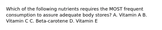 Which of the following nutrients requires the MOST frequent consumption to assure adequate body stores? A. Vitamin A B. Vitamin C C. Beta-carotene D. Vitamin E