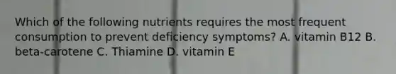 Which of the following nutrients requires the most frequent consumption to prevent deficiency symptoms? A. vitamin B12 B. beta-carotene C. Thiamine D. vitamin E