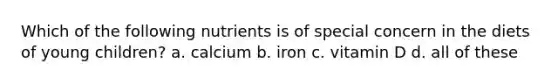 Which of the following nutrients is of special concern in the diets of young children? a. calcium b. iron c. vitamin D d. all of these