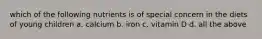 which of the following nutrients is of special concern in the diets of young children a. calcium b. iron c. vitamin D d. all the above
