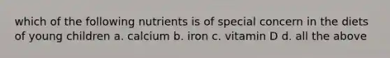 which of the following nutrients is of special concern in the diets of young children a. calcium b. iron c. vitamin D d. all the above