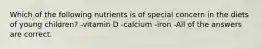 Which of the following nutrients is of special concern in the diets of young children? -vitamin D -calcium -iron -All of the answers are correct.