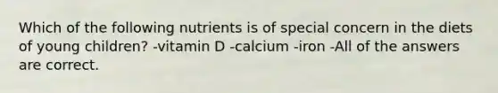 Which of the following nutrients is of special concern in the diets of young children? -vitamin D -calcium -iron -All of the answers are correct.