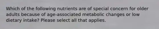 Which of the following nutrients are of special concern for older adults because of age-associated metabolic changes or low dietary intake? Please select all that applies.