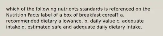 which of the following nutrients standards is referenced on the Nutrition Facts label of a box of breakfast cereal? a. recommended dietary allowance. b. daily value c. adequate intake d. estimated safe and adequate daily dietary intake.