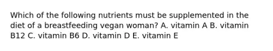 Which of the following nutrients must be supplemented in the diet of a breastfeeding vegan woman? A. vitamin A B. vitamin B12 C. vitamin B6 D. vitamin D E. vitamin E