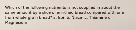 Which of the following nutrients is not supplied in about the same amount by a slice of enriched bread compared with one from whole-grain bread? a. Iron b. Niacin c. Thiamine d. Magnesium