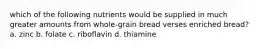 which of the following nutrients would be supplied in much greater amounts from whole-grain bread verses enriched bread? a. zinc b. folate c. riboflavin d. thiamine