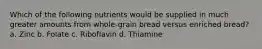 Which of the following nutrients would be supplied in much greater amounts from whole-grain bread versus enriched bread? a. Zinc b. Folate c. Riboflavin d. Thiamine