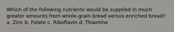 Which of the following nutrients would be supplied in much greater amounts from whole-grain bread versus enriched bread? a. Zinc b. Folate c. Riboflavin d. Thiamine