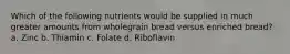 Which of the following nutrients would be supplied in much greater amounts from wholegrain bread versus enriched bread? a. Zinc b. Thiamin c. Folate d. Riboflavin