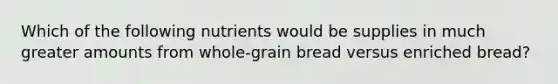 Which of the following nutrients would be supplies in much greater amounts from whole-grain bread versus enriched bread?