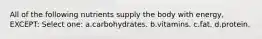 All of the following nutrients supply the body with energy, EXCEPT: Select one: a.carbohydrates. b.vitamins. c.fat. d.protein.