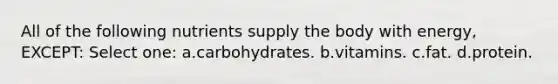 All of the following nutrients supply the body with energy, EXCEPT: Select one: a.carbohydrates. b.vitamins. c.fat. d.protein.