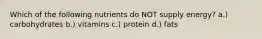 Which of the following nutrients do NOT supply energy? a.) carbohydrates b.) vitamins c.) protein d.) fats