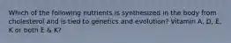 Which of the following nutrients is synthesized in the body from cholesterol and is tied to genetics and evolution? Vitamin A, D, E, K or both E & K?