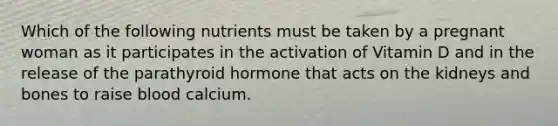 Which of the following nutrients must be taken by a pregnant woman as it participates in the activation of Vitamin D and in the release of the parathyroid hormone that acts on the kidneys and bones to raise blood calcium.