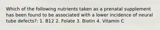 Which of the following nutrients taken as a prenatal supplement has been found to be associated with a lower incidence of neural tube defects?: 1. B12 2. Folate 3. Biotin 4. Vitamin C