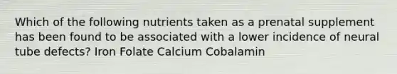 Which of the following nutrients taken as a prenatal supplement has been found to be associated with a lower incidence of neural tube defects? Iron Folate Calcium Cobalamin