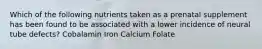 Which of the following nutrients taken as a prenatal supplement has been found to be associated with a lower incidence of neural tube defects? Cobalamin Iron Calcium Folate