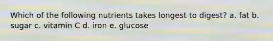 Which of the following nutrients takes longest to digest? a. fat b. sugar c. vitamin C d. iron e. glucose