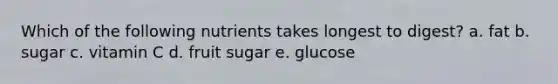 Which of the following nutrients takes longest to digest? a. fat b. sugar c. vitamin C d. fruit sugar e. glucose