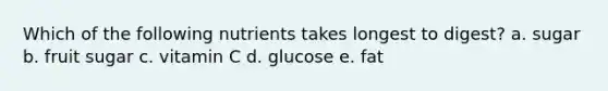 Which of the following nutrients takes longest to digest? a. sugar b. fruit sugar c. vitamin C d. glucose e. fat