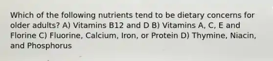 Which of the following nutrients tend to be dietary concerns for older adults? A) Vitamins B12 and D B) Vitamins A, C, E and Florine C) Fluorine, Calcium, Iron, or Protein D) Thymine, Niacin, and Phosphorus