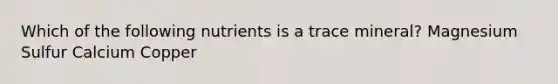 Which of the following nutrients is a trace mineral? Magnesium Sulfur Calcium Copper