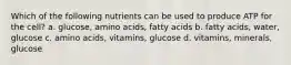 Which of the following nutrients can be used to produce ATP for the cell? a. glucose, amino acids, fatty acids b. fatty acids, water, glucose c. amino acids, vitamins, glucose d. vitamins, minerals, glucose