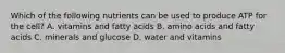 Which of the following nutrients can be used to produce ATP for the cell? A. vitamins and fatty acids B. amino acids and fatty acids C. minerals and glucose D. water and vitamins