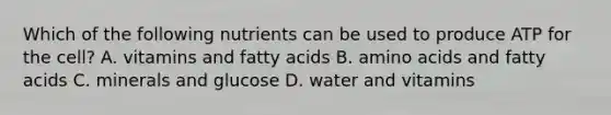 Which of the following nutrients can be used to produce ATP for the cell? A. vitamins and fatty acids B. amino acids and fatty acids C. minerals and glucose D. water and vitamins