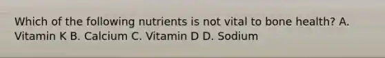 Which of the following nutrients is not vital to bone health? A. Vitamin K B. Calcium C. Vitamin D D. Sodium