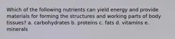 Which of the following nutrients can yield energy and provide materials for forming the structures and working parts of body tissues? a. carbohydrates b. proteins c. fats d. vitamins e. minerals