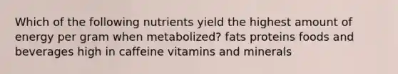 Which of the following nutrients yield the highest amount of energy per gram when metabolized? fats proteins foods and beverages high in caffeine vitamins and minerals