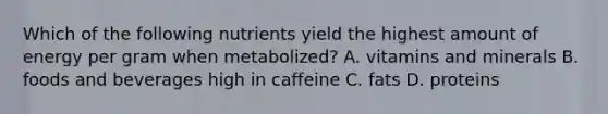 Which of the following nutrients yield the highest amount of energy per gram when metabolized? A. vitamins and minerals B. foods and beverages high in caffeine C. fats D. proteins