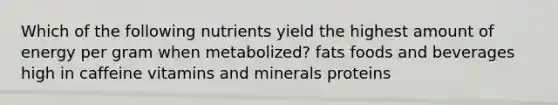 Which of the following nutrients yield the highest amount of energy per gram when metabolized? fats foods and beverages high in caffeine vitamins and minerals proteins