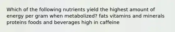 Which of the following nutrients yield the highest amount of energy per gram when metabolized? fats vitamins and minerals proteins foods and beverages high in caffeine