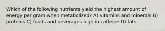 Which of the following nutrients yield the highest amount of energy per gram when metabolized? A) vitamins and minerals B) proteins C) foods and beverages high in caffeine D) fats