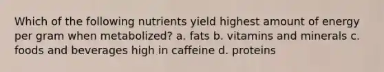 Which of the following nutrients yield highest amount of energy per gram when metabolized? a. fats b. vitamins and minerals c. foods and beverages high in caffeine d. proteins