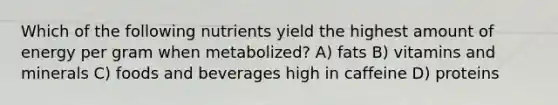 Which of the following nutrients yield the highest amount of energy per gram when metabolized? A) fats B) vitamins and minerals C) foods and beverages high in caffeine D) proteins