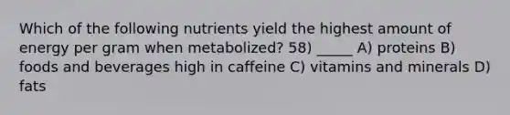 Which of the following nutrients yield the highest amount of energy per gram when metabolized? 58) _____ A) proteins B) foods and beverages high in caffeine C) vitamins and minerals D) fats