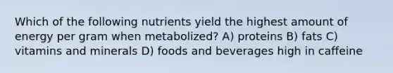 Which of the following nutrients yield the highest amount of energy per gram when metabolized? A) proteins B) fats C) vitamins and minerals D) foods and beverages high in caffeine