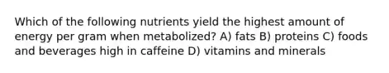 Which of the following nutrients yield the highest amount of energy per gram when metabolized? A) fats B) proteins C) foods and beverages high in caffeine D) vitamins and minerals