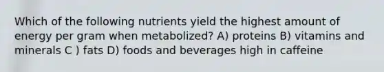 Which of the following nutrients yield the highest amount of energy per gram when metabolized? A) proteins B) vitamins and minerals C ) fats D) foods and beverages high in caffeine