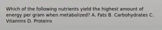 Which of the following nutrients yield the highest amount of energy per gram when metabolized? A. Fats B. Carbohydrates C. Vitamins D. Proteins